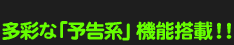 多彩な「予告系」機能搭載!!